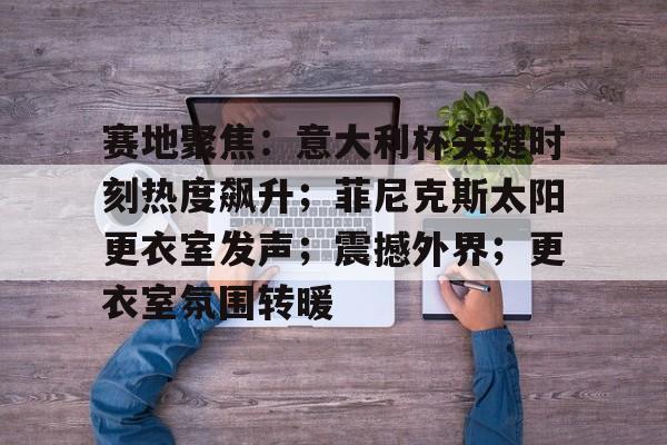 九游娱乐-关于赛地聚焦：意大利杯关键时刻热度飙升；菲尼克斯太阳更衣室发声；震撼外界；更衣室氛围转暖的信息