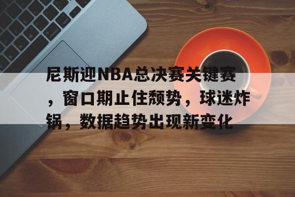 开云体育下载-尼斯迎NBA总决赛关键赛，窗口期止住颓势，球迷炸锅，数据趋势出现新变化的简单介绍
