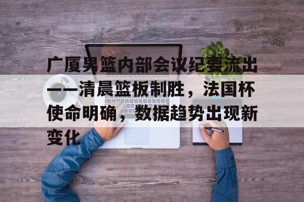 赛事平台-包含广厦男篮内部会议纪要流出——清晨篮板制胜，法国杯使命明确，数据趋势出现新变化的词条