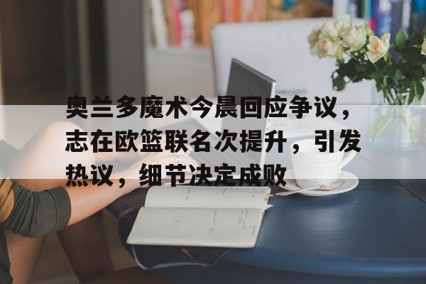 九游娱乐-奥兰多魔术今晨回应争议，志在欧篮联名次提升，引发热议，细节决定成败的简单介绍