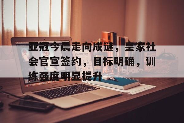 体育入口-关于亚冠今晨走向成谜，皇家社会官宣签约，目标明确，训练强度明显提升的信息